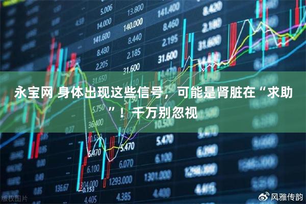 永宝网 身体出现这些信号，可能是肾脏在“求助”！千万别忽视